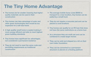 The Tiny Home Advantage
The homes are far smaller meaning that higher-
quality materials can be used in their
construction
Tiny homes can take advantage of solar and
other green technologies that would be too
expensive for a full-size home
A high-quality small home is sealed making it
more energy eﬃcient and able to meet highest
green building standards
Tiny homes have signiﬁcant tax advantages,
not considered a permanent residence
They do not need to meet the same code and
permitting requirements as traditional
construction
The average mobile home costs $5000 to
transport to a new location, tiny homes can be
pulled by a small truck
They do not require a concrete pad and can be
placed in rural locations
Tiny homes can qualify for an RV loan that does
not have the same restrictions as a home loan
As a structure they are multi use and can be
combined to create larger homes
They can be sold and shipped as a kit on their
own trailer foundation
They can be converted to a permanent
structure or placed on a ﬂoating platform
 