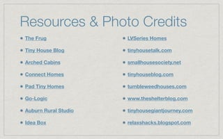 Resources & Photo Credits
The Frug
Tiny House Blog
Arched Cabins
Connect Homes
Pad Tiny Homes
Go-Logic
Auburn Rural Studio
Idea Box
LVSeries Homes
tinyhousetalk.com
smallhousesociety.net
tinyhouseblog.com
tumbleweedhouses.com
www.theshelterblog.com
tinyhousegiantjourney.com
relaxshacks.blogspot.com
 