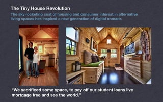 “We sacriﬁced some space, to pay oﬀ our student loans live
mortgage free and see the world.”
The Tiny House Revolution
The sky rocketing cost of housing and consumer interest in alternative
living spaces has inspired a new generation of digital nomads
 