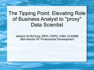 The Tipping Point: Elevating Role
of Business Analyst to "proxy"
Data Scientist
Jaleann M McClurg, MPH, CSPO, CSM, CLSSBB
IIBA Atlanta VP, Professional Development
 