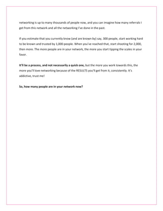 networking is up to many thousands of people now, and you can imagine how many referrals I
get from this network and all the networking I’ve done in the past.


If you estimate that you currently know (and are known by) say, 300 people, start working hard
to be known and trusted by 1,000 people. When you’ve reached that, start shooting for 2,000,
then more. The more people are in your network, the more you start tipping the scales in your
favor.


It’ll be a process, and not necessarily a quick one, but the more you work towards this, the
more you’ll love networking because of the RESULTS you’ll get from it, consistently. It’s
addictive, trust me!


So, how many people are in your network now?
 