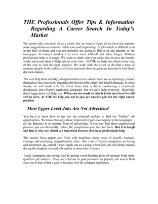 THE Professionals Offer Tips & Information
  Regarding A Career Search In Today’s
  Market
We cannot take everyone on as a client, but we want to help, so we have put together
some suggestions on resumes, interviews and negotiating. A job search is difficult even
in the best of times and you are probably not going to find it on the Internet or the
newspaper. In today’s market it is even more difficult and takes longer. Without
professional help it is tough. We want to share with you some tips on how the market
works and some ideas to help you on your own. At THE we help our clients every step
of the way to find the right position. We work with the client to develop a base of
resource people in the industry of focus and train them to generate interviews with these
decision-makers.

 We will help them identify job opportunities (even where there are no openings), market
themselves into a position, negotiate the best possible salary and benefit package. In other
words, we will work with the client from start to finish conducting a structured,
disciplined, and effective marketing campaign. But we can’t help everyone. Hopefully
these suggestions will help you. When you are ready to take it to the next level we will
still be here. At THE we help you not to just get another job but the right career
position.

   Most Upper Level Jobs Are Not Advertised
You have to know how to tap into the informal market- to find the “hidden” job
opportunities. We know that only about 10 percent of jobs ever appear in the newspaper,
on the Internet, or in another form of advertising. If you can find those unadvertised
position you can drastically reduce the competition you face for them. But it is tough
and that is why our clients are successful because they have professional help.

The Austin News papers are filled with headlines about news of layoffs, business
closings and escalating unemployment rates. But a lot of Austin companies are hiring
and economist say central Texas stands out as a place where jobs are still being created
during the toughest national job market in more than 30 years.

 Local companies are saying they’re getting overwhelming piles of resumes from super
qualified job seekers. They are reluctant to post positions on popular job search Web
sites out of fear of that a glut of resumes will fill company mailboxes.
 