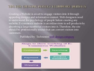 Creating a Website is an art to engage visitors into it through
appealing designs and informative content. Web designers need
to understand the psychology of people before creating any
website. E-commerce website is an online store to sell products by
absorbing a large number of visitors into it. Therefore, the site
should be professionally sound that can convert visitors into
customers.
Published by Technosiss web design company

 