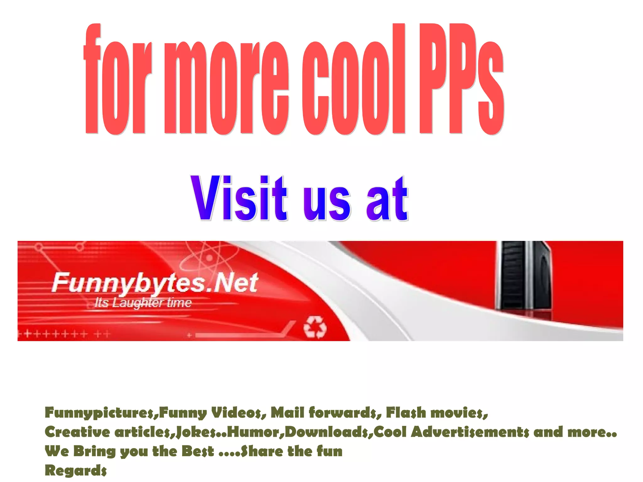 Funnypictures,Funny Videos, Mail forwards, Flash movies,
Creative articles,Jokes..Humor,Downloads,Cool Advertisements and more..
We Bring you the Best ….Share the fun
Regards