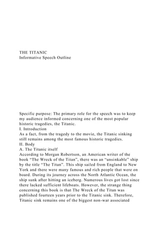 THE TITANIC
Informative Speech Outline
Specific purpose: The primary role for the speech was to keep
my audience informed concerning one of the most popular
historic tragedies, the Titanic.
I. Introduction
As a fact, from the tragedy to the movie, the Titanic sinking
still remains among the most famous historic tragedies.
II. Body
A. The Titanic itself
According to Morgan Robertson, an American writer of the
book “The Wreck of the Titan”, there was an “unsinkable” ship
by the title “The Titan”. This ship sailed from England to New
York and there were many famous and rich people that were on
board. During its journey across the North Atlantic Ocean, the
ship sunk after hitting an iceberg. Numerous lives got lost since
there lacked sufficient lifeboats. However, the strange thing
concerning this book is that The Wreck of the Titan was
published fourteen years prior to the Titanic sink. Therefore,
Titanic sink remains one of the biggest non-war associated
 