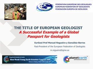 THE TITLE OF EUROPEAN GEOLOGIST   A Successful Example of a Global Passport for Geologists EurGeol Prof Manuel Regueiro y González-Barros Past-President of the European Federation of Geologists [email_address] 