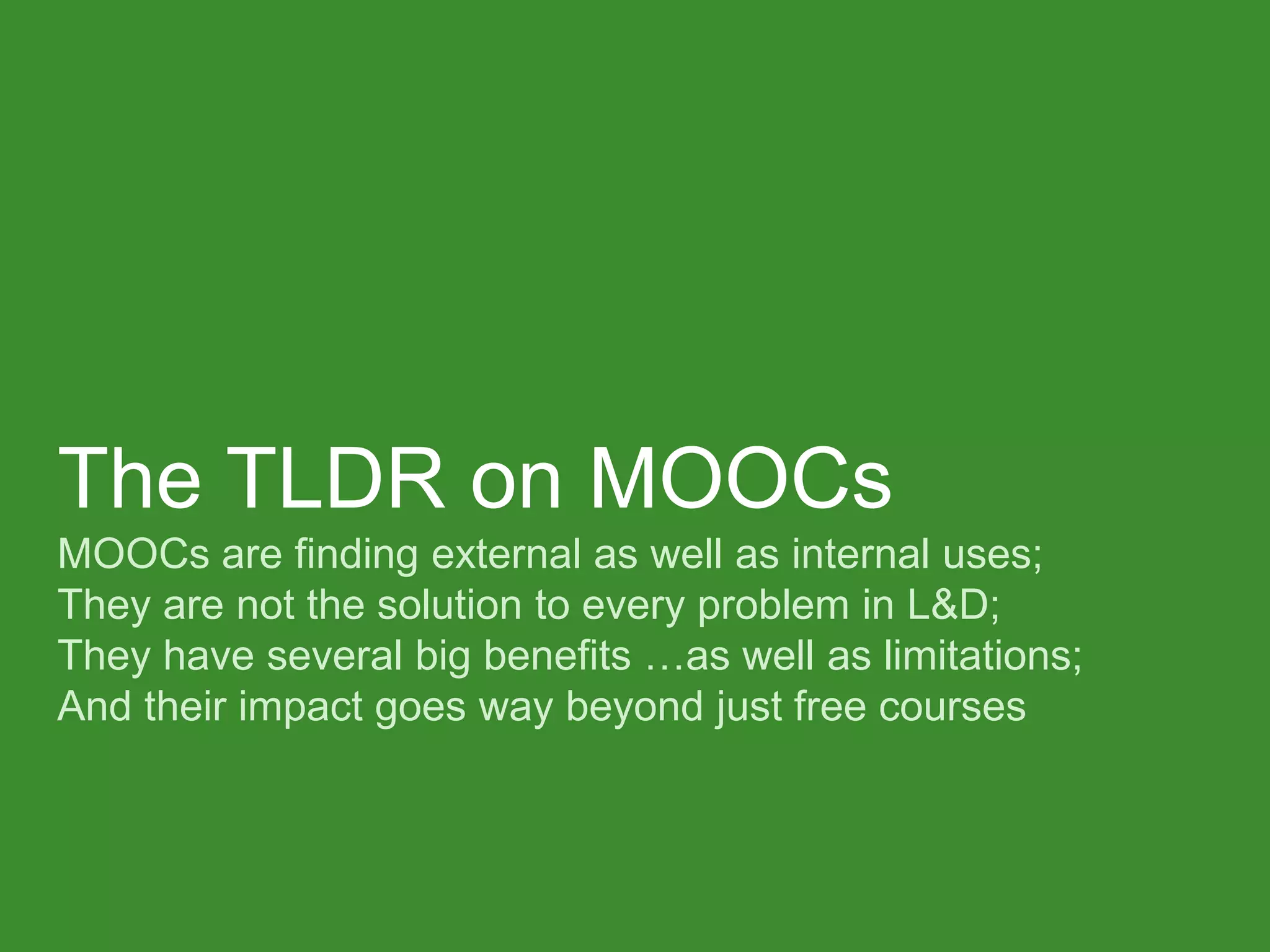 The TLDR on MOOCs MOOCs are finding external as well as internal uses; They are not the solution to every problem in L&D; They have several big benefits …as well as limitations; And their impact goes way beyond just free courses  