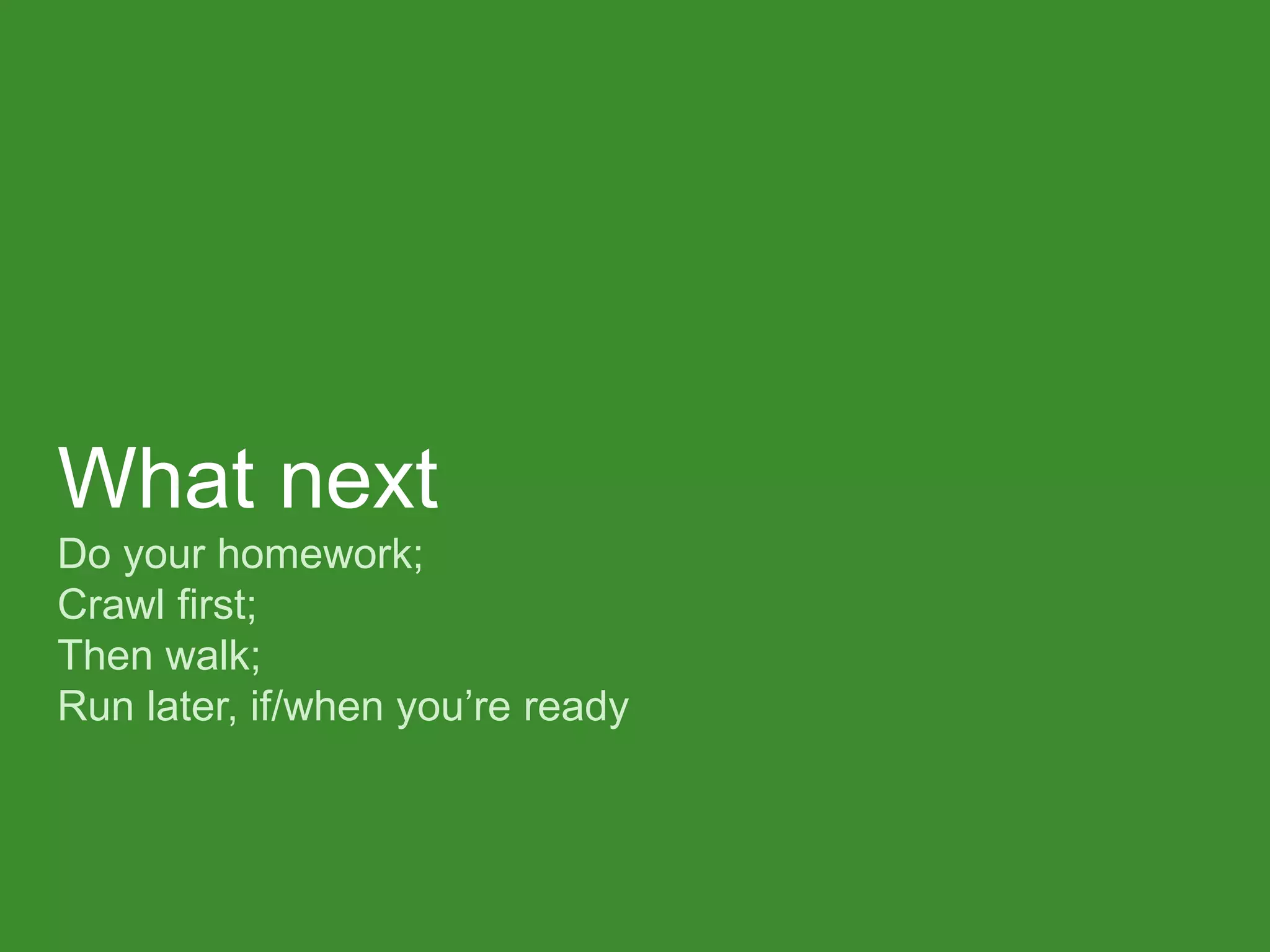 What next Do your homework; Crawl first; Then walk; Run later, if/when you’re ready  
