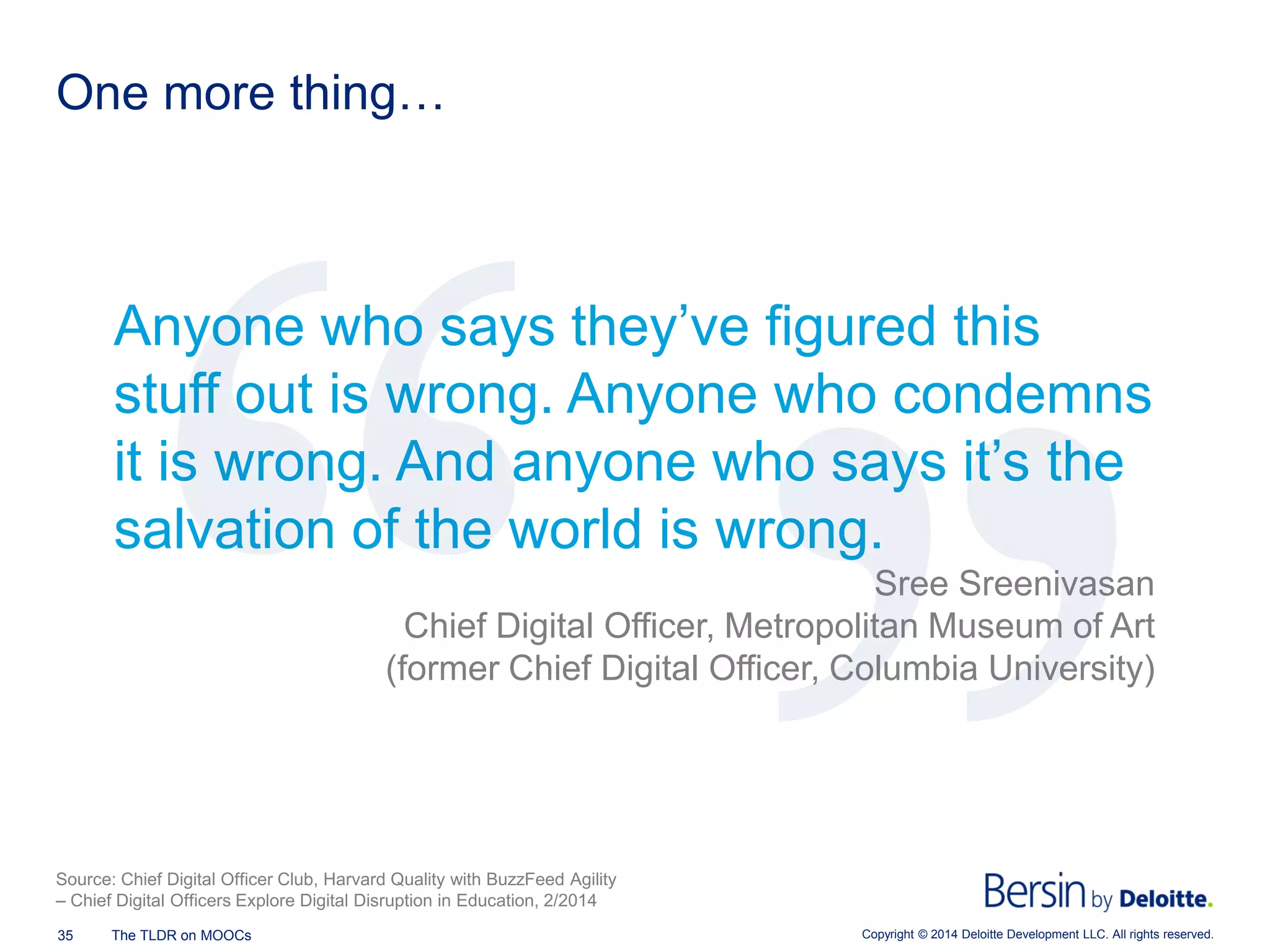 Copyright © 2014 Deloitte Development 35 The TLDR on MOOCs LLC. All rights reserved. 
One more thing… 
Anyone who says they’ve figured this stuff out is wrong. Anyone who condemns it is wrong. And anyone who says it’s the salvation of the world is wrong. 
Sree Sreenivasan 
Chief Digital Officer, Metropolitan Museum of Art 
(former Chief Digital Officer, Columbia University) 
Source: Chief Digital Officer Club, Harvard Quality with BuzzFeed Agility – Chief Digital Officers Explore Digital Disruption in Education, 2/2014  