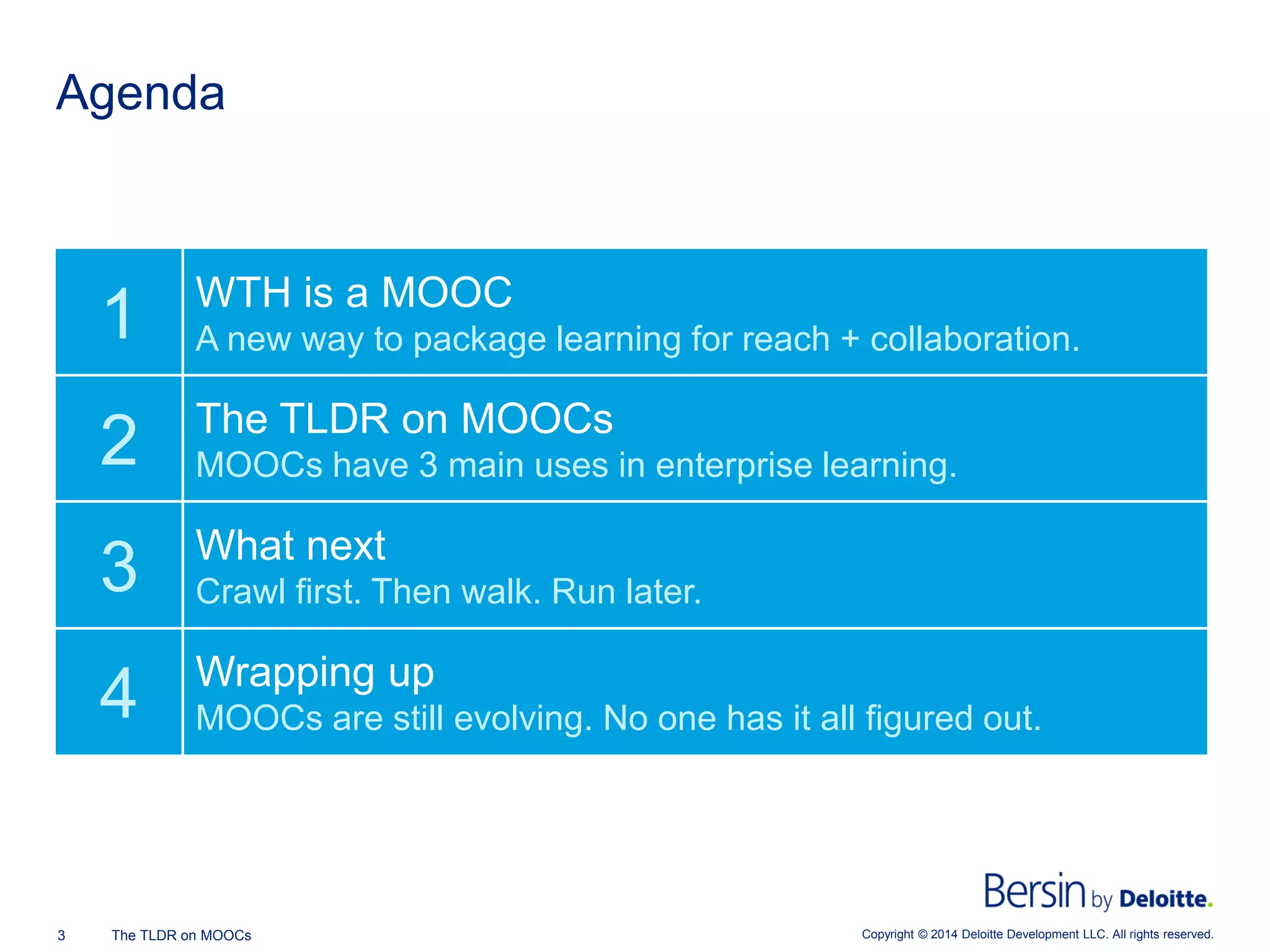 Copyright © 2014 Deloitte Development 3 The TLDR on MOOCs LLC. All rights reserved. 
Agenda 
1 
WTH is a MOOC 
A new way to package learning for reach + collaboration. 
2 
The TLDR on MOOCs 
MOOCs have 3 main uses in enterprise learning. 
3 
What next 
Crawl first. Then walk. Run later. 
4 
Wrapping up 
MOOCs are still evolving. No one has it all figured out.  
