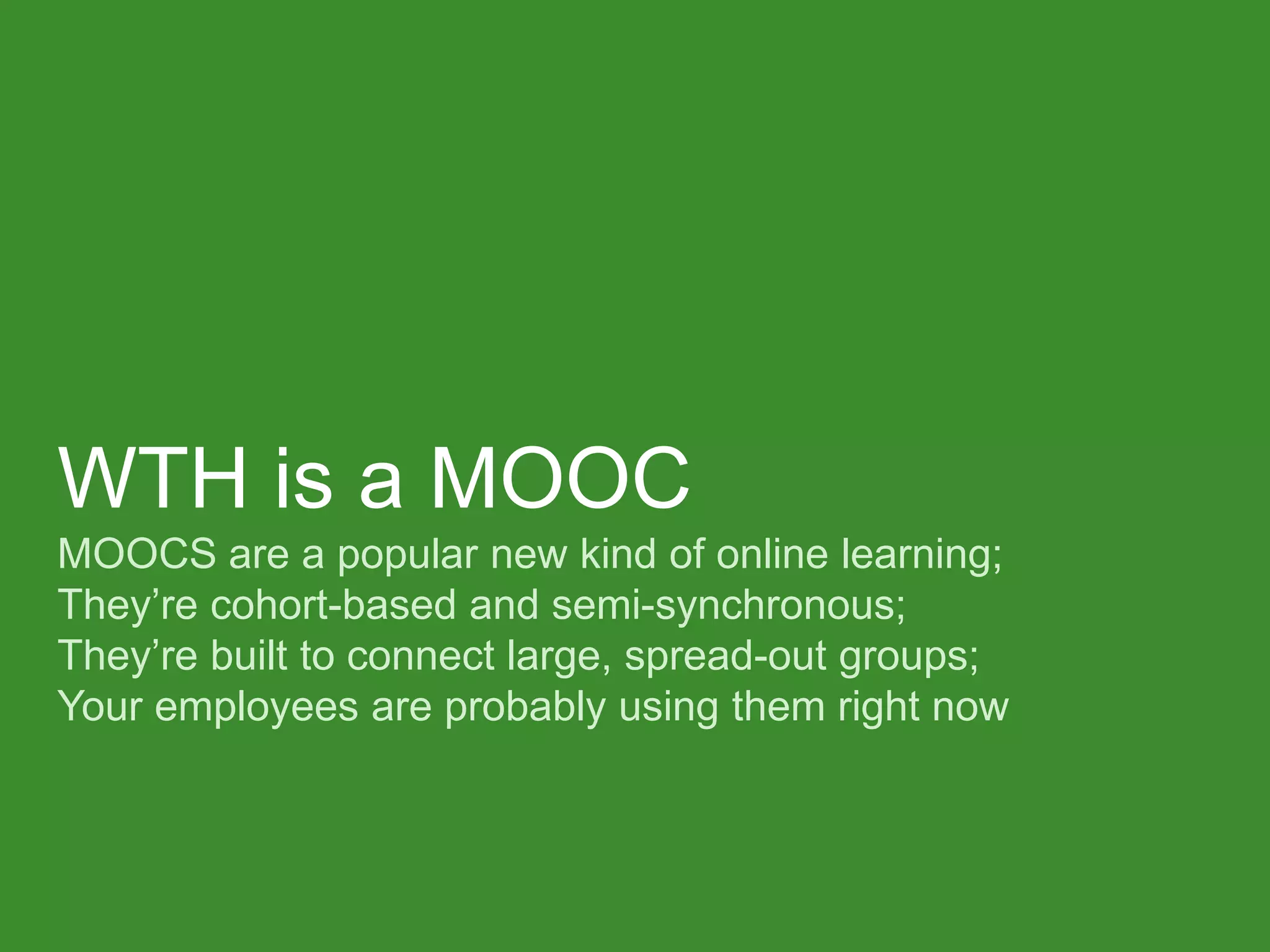 WTH is a MOOC MOOCS are a popular new kind of online learning; They’re cohort-based and semi-synchronous; They’re built to connect large, spread-out groups; Your employees are probably using them right now  