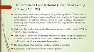 The Tamilnadu Land Reforms (Fixation of Ceiling
on Land) Act 1961
 Introduction:- was an impotant piece of agrarian legislation. This Act fixes
a ceiling on the holdings of agricultural lands and provides for Acquisition of
surplus lands. This act was introduced with an intent to reduce the disparity
prevailing between few big block land holders and large number of landless
poor peasants.
 Objects:- The land ceiling Act had been enacted to give effect to the DPSP in
Art 39 of the constitution.
 Art 39(b)(c) - secure of ownership and control of material resources, the
economic system should not result in the concentration of wealth which
could lead to social and economic inequalities.
 The limited area of agricultural land is available in the state
 Agricultural land distributed to the landless persons
 