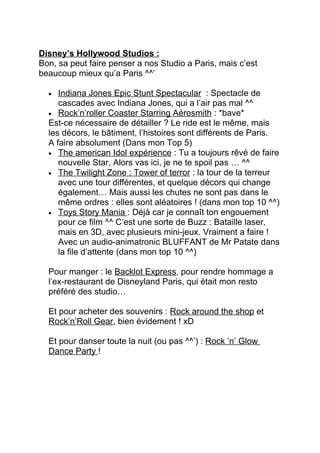 Disney’s Hollywood Studios :
Bon, sa peut faire penser a nos Studio a Paris, mais c’est
beaucoup mieux qu’a Paris ^^’

  •  Indiana Jones Epic Stunt Spectacular : Spectacle de
     cascades avec Indiana Jones, qui a l’air pas mal ^^
  • Rock’n’roller Coaster Starring Aérosmith : *bave*
  Est-ce nécessaire de détailler ? Le ride est le même, mais
  les décors, le bâtiment, l’histoires sont différents de Paris.
  A faire absolument (Dans mon Top 5)
  • The american Idol expérience : Tu a toujours rêvé de faire
     nouvelle Star, Alors vas ici, je ne te spoil pas … ^^
  • The Twilight Zone : Tower of terror : la tour de la terreur
     avec une tour différentes, et quelque décors qui change
     également… Mais aussi les chutes ne sont pas dans le
     même ordres : elles sont aléatoires ! (dans mon top 10 ^^)
  • Toys Story Mania : Déjà car je connaît ton engouement
     pour ce film ^^ C’est une sorte de Buzz : Bataille laser,
     mais en 3D, avec plusieurs mini-jeux. Vraiment a faire !
     Avec un audio-animatronic BLUFFANT de Mr Patate dans
     la file d’attente (dans mon top 10 ^^)

  Pour manger : le Backlot Express, pour rendre hommage a
  l’ex-restaurant de Disneyland Paris, qui était mon resto
  préféré des studio…

  Et pour acheter des souvenirs : Rock around the shop et
  Rock’n’Roll Gear, bien évidement ! xD

  Et pour danser toute la nuit (ou pas ^^’) : Rock ’n’ Glow
  Dance Party !
 