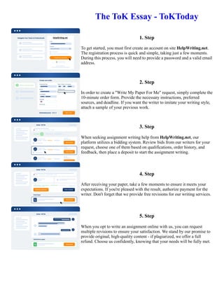 The ToK Essay - ToKToday
1. Step
To get started, you must first create an account on site HelpWriting.net.
The registration process is quick and simple, taking just a few moments.
During this process, you will need to provide a password and a valid email
address.
2. Step
In order to create a "Write My Paper For Me" request, simply complete the
10-minute order form. Provide the necessary instructions, preferred
sources, and deadline. If you want the writer to imitate your writing style,
attach a sample of your previous work.
3. Step
When seeking assignment writing help from HelpWriting.net, our
platform utilizes a bidding system. Review bids from our writers for your
request, choose one of them based on qualifications, order history, and
feedback, then place a deposit to start the assignment writing.
4. Step
After receiving your paper, take a few moments to ensure it meets your
expectations. If you're pleased with the result, authorize payment for the
writer. Don't forget that we provide free revisions for our writing services.
5. Step
When you opt to write an assignment online with us, you can request
multiple revisions to ensure your satisfaction. We stand by our promise to
provide original, high-quality content - if plagiarized, we offer a full
refund. Choose us confidently, knowing that your needs will be fully met.
The ToK Essay - ToKToday The ToK Essay - ToKToday
 