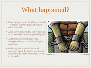 What happened?
• Once the government had found out the
  Tolpuddle Martyrs' plans, they had
  them arrested.

• After they were arrested they were sent
  to court where they were pleaded guilty.

• As their punishment, they were
  transported on a brutal battleship to
  Australia.

• Only very few survived the cruel
  sentence, many die on the journey, but
  many also die in the menacing slavery
  in Australia.
 