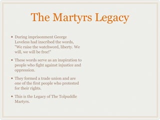 The Martyrs Legacy
• During imprisonment George
  Loveless had inscribed the words,
  "We raise the watchword, liberty. We
  will, we will be free!"

• These words serve as an inspiration to
  people who fight against injustice and
  oppression.

• They formed a trade union and are
  one of the first people who protested
  for their rights.

• This is the Legacy of The Tolpuddle
  Martyrs.
 