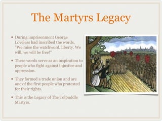 The Martyrs Legacy
• During imprisonment George
  Loveless had inscribed the words,
  "We raise the watchword, liberty. We
  will, we will be free!"

• These words serve as an inspiration to
  people who fight against injustice and
  oppression.

• They formed a trade union and are
  one of the first people who protested
  for their rights.

• This is the Legacy of The Tolpuddle
  Martyrs.
 