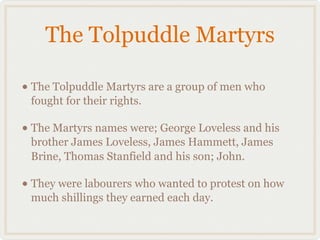 The Tolpuddle Martyrs

• The Tolpuddle Martyrs are a group of men who
 fought for their rights.

• The Martyrs names were; George Loveless and his
 brother James Loveless, James Hammett, James
 Brine, Thomas Stanfield and his son; John.

• They were labourers who wanted to protest on how
 much shillings they earned each day.
 