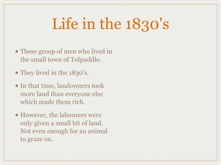 Life in the 1830's
• These group of men who lived in
 the small town of Tolpuddle.

• They lived in the 1830's.
• In that time, landowners took
 more land than everyone else
 which made them rich.

• However, the labourers were
 only given a small bit of land.
 Not even enough for an animal
 to graze on.
 