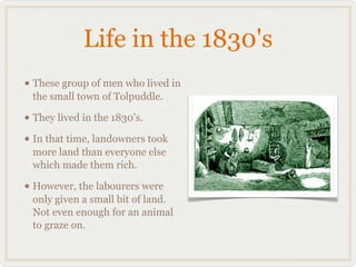Life in the 1830's
• These group of men who lived in
 the small town of Tolpuddle.

• They lived in the 1830's.
• In that time, landowners took
 more land than everyone else
 which made them rich.

• However, the labourers were
 only given a small bit of land.
 Not even enough for an animal
 to graze on.
 