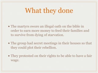 What they done

• The martyrs swore an illegal oath on the bible in
 order to earn more money to feed their families and
 to survive from dying of starvation.

• The group had secret meetings in their houses so that
 they could plot their rebellion.

• They protested on their rights to be able to have a fair
 wage.
 