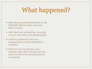 What happened?
• Once the government had found out the
  Tolpuddle Martyrs' plans, they had
  them arrested.

• After they were arrested they were sent
  to court where they were pleaded guilty.

• As their punishment, they were
  transported on a brutal battleship to
  Australia.

• Only very few survived the cruel
  sentence, many die on the journey, but
  many also die in the menacing slavery
  in Australia.
 
