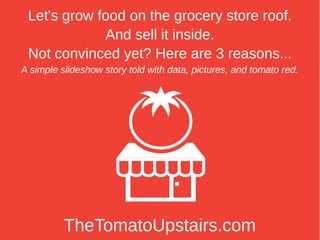 Let's grow food on the grocery store roof.
             And sell it inside.
 Not convinced yet? Here are 3 reasons...
A simple slideshow story told with data, pictures, and tomato red.




          TheTomatoUpstairs.com
 