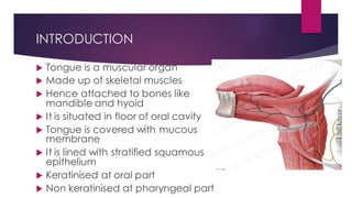 INTRODUCTION
 Tongue is a muscular organ
 Made up of skeletal muscles
 Hence attached to bones like
mandible and hyoid
 It is situated in floor of oral cavity
 Tongue is covered with mucous
membrane
 It is lined with stratified squamous
epithelium
 Keratinised at oral part
 Non keratinised at pharyngeal part
 