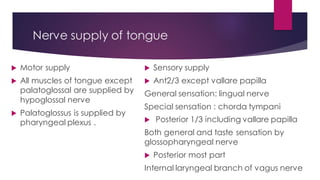 Nerve supply of tongue
 Sensory supply
 Ant2/3 except vallare papilla
General sensation: lingual nerve
Special sensation : chorda tympani
 Posterior 1/3 including vallare papilla
Both general and taste sensation by
glossopharyngeal nerve
 Posterior most part
Internal laryngeal branch of vagus nerve
 Motor supply
 All muscles of tongue except
palatoglossal are supplied by
hypoglossal nerve
 Palatoglossus is supplied by
pharyngeal plexus .
 