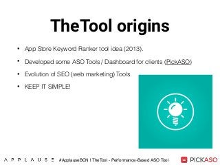 TheTool origins
• App Store Keyword Ranker tool idea (2013).
• Developed some ASO Tools / Dashboard for clients (PickASO)
• Evolution of SEO (web marketing) Tools.
• KEEP IT SIMPLE!
#ApplauseBCN | TheTool - Performance-Based ASO Tool
 