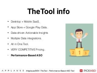 TheTool info
• Desktop + Mobile SaaS.
• App Store + Google Play Data.
• Data-driven Actionable Insights
• Multiple Data integrations.
• All in One Tool.
• VERY COMPETITIVE Pricing.
• Performance-Based ASO
#ApplauseBCN | TheTool - Performance-Based ASO Tool
 