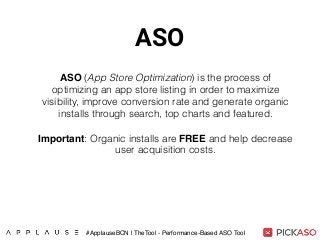 ASO
ASO (App Store Optimization) is the process of
optimizing an app store listing in order to maximize
visibility, improve conversion rate and generate organic
installs through search, top charts and featured.
Important: Organic installs are FREE and help decrease
user acquisition costs.
#ApplauseBCN | TheTool - Performance-Based ASO Tool
 