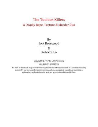 The Toolbox Killers
A Deadly Rape, Torture & Murder Duo
By
Jack Rosewood
&
Rebecca Lo
Copyright © 2017 by LAK Publishing
ALL RIGHTS RESERVED
No part of this book may be reproduced, stored in a retrieval system, or transmitted in any
form or by any means, electronic, mechanical, photocopying, recording, scanning, or
otherwise, without the prior written permission of the publisher.
 