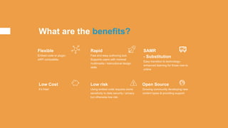 What are the benefits?
Flexible
Embed code or plugin.
xAPI compatible.
Rapid
Fast and easy authoring tool.
Supports users with minimal
multimedia / instructional design
skills.
SAMR
- Substitution
Easy transition to technology-
enhanced learning for those new to
online
Low Cost
It’s free!
Low risk
Using embed code requires some
sensitivity to data security / privacy
but otherwise low risk.
Open Source
Growing community developing new
content types & providing support
 