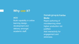 Domain Goup & Fairfax
Media
Rapid authoring of
microlearning when
higher production not
justified.
Add interactivity for
engagement and
stickiness.
ACU
Build capability in online
learning design,
development and
delivery amongst
academic staff.
Why use it?
 