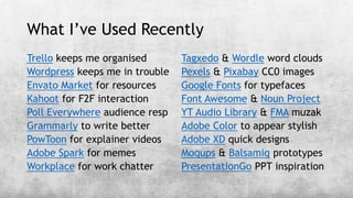 What I’ve Used Recently
Trello keeps me organised
Wordpress keeps me in trouble
Envato Market for resources
Kahoot for F2F interaction
Poll Everywhere audience resp
Grammarly to write better
PowToon for explainer videos
Adobe Spark for memes
Workplace for work chatter
Tagxedo & Wordle word clouds
Pexels & Pixabay CC0 images
Google Fonts for typefaces
Font Awesome & Noun Project
YT Audio Library & FMA muzak
Adobe Color to appear stylish
Adobe XD quick designs
Moqups & Balsamiq prototypes
PresentationGo PPT inspiration
 