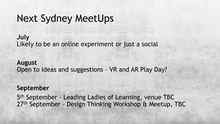 Next Sydney MeetUps
July
Likely to be an online experiment or just a social
August
Open to ideas and suggestions – VR and AR Play Day?
September
5th September – Leading Ladies of Learning, venue TBC
27th September – Design Thinking Workshop & Meetup, TBC
 