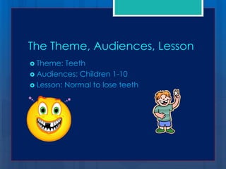 The Theme, Audiences, Lesson
 Theme:  Teeth
 Audiences: Children 1-10
 Lesson: Normal to lose teeth
 
