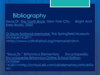 Bibliography
Seuss,Dr. The Tooth Book. New York City:   Bright And
Early Books, 2000

Dr.Seuss National Memorial. The Springfield Museum.
October14,2011.
<http://www.catinthehat.org/memorial.htm>.


“Seuss,Dr.” Britannica Elementary   Encyclopedia.
Encyclopedia Britannica Online School Edition.
October
14,2011<http://school.eb.com/all/elemetary/article?a
rti>.
 