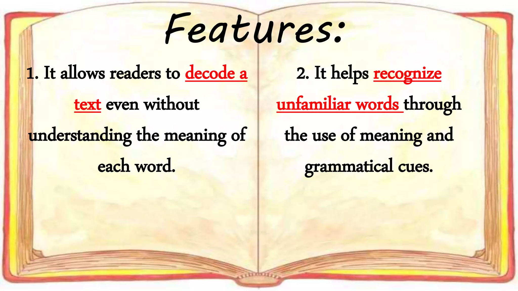 Features:
1. It allows readers to decode a
text even without
understanding the meaning of
each word.
2. It helps recognize
unfamiliar words through
the use of meaning and
grammatical cues.