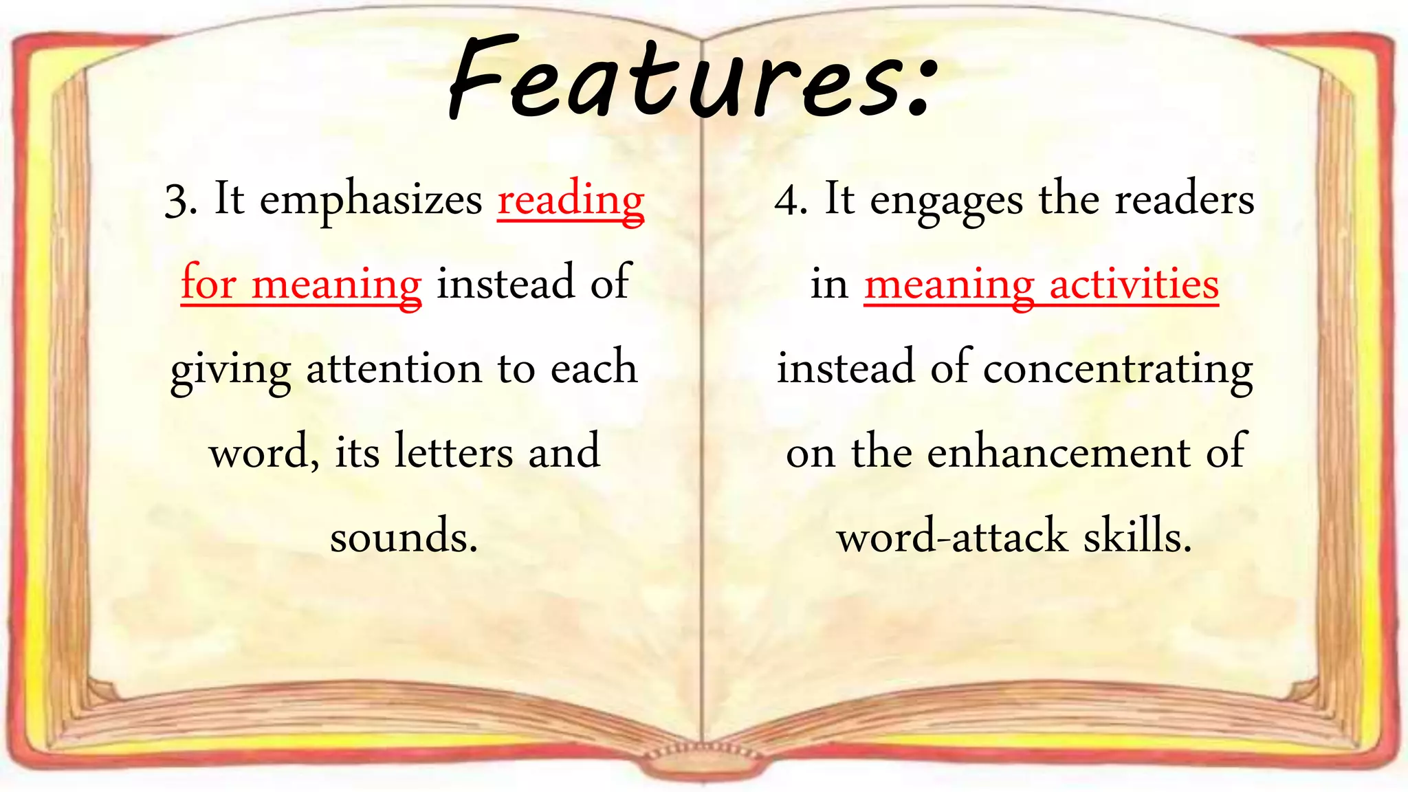 3. It emphasizes reading
for meaning instead of
giving attention to each
word, its letters and
sounds.
4. It engages the readers
in meaning activities
instead of concentrating
on the enhancement of
word-attack skills.
Features: