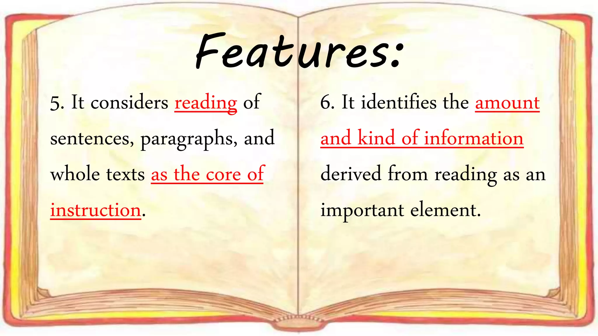 5. It considers reading of
sentences, paragraphs, and
whole texts as the core of
instruction.
6. It identifies the amount
and kind of information
derived from reading as an
important element.
Features: