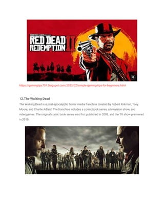https://gamingtips757.blogspot.com/2023/02/simple-gaming-tips-for-beginners.html
12.The Walking Dead
The Walking Dead is a post-apocalyptic horror media franchise created by Robert Kirkman, Tony
Moore, and Charlie Adlard. The franchise includes a comic book series, a television show, and
videogames. The original comic book series was first published in 2003, and the TV show premiered
in 2010.
 
