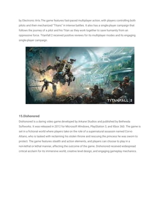 by Electronic Arts.The game features fast-paced multiplayer action, with players controlling both
pilots and their mechanized "Titans" in intense battles. It also has a single-player campaign that
follows the journey of a pilot and his Titan as they work together to save humanity from an
oppressive force. Titanfall 2 received positive reviews for its multiplayer modes and its engaging
single-player campaign.
15.Dishonored
Dishonored is a daring video game developed by Arkane Studios and published by Bethesda
Softworks. It was released in 2012 for Microsoft Windows, PlayStation 3, and Xbox 360. The game is
set in a fictional world where players take on the role of a supernatural assassin named Corvo
Attano, who is tasked with reclaiming his stolen throne and rescuing the princess he was sworn to
protect. The game features stealth and action elements, and players can choose to play in a
non-lethal or lethal manner, affecting the outcome of the game. Dishonored received widespread
critical acclaim for its immersive world, creative level design, and engaging gameplay mechanics.
 