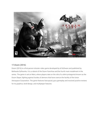 17.Doom (2016)
Doom (2016) is a first-person shooter video game developed by id Software and published by
Bethesda Softworks. It is a reboot of the Doom franchise and the fourth main installment in the
series. The game is set on Mars, where players take on the role of a silent protagonist known as the
Doom Slayer, fighting against hordes of demons that have overrun the facility of the Union
Aerospace Corporation. The game features fast-paced, gory gameplay and received positive reviews
for its graphics, level design, and multiplayer features.
 