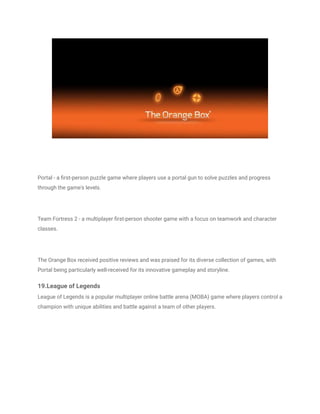 Portal - a first-person puzzle game where players use a portal gun to solve puzzles and progress
through the game's levels.
Team Fortress 2 - a multiplayer first-person shooter game with a focus on teamwork and character
classes.
The Orange Box received positive reviews and was praised for its diverse collection of games, with
Portal being particularly well-received for its innovative gameplay and storyline.
19.League of Legends
League of Legends is a popular multiplayer online battle arena (MOBA) game where players control a
champion with unique abilities and battle against a team of other players.
 