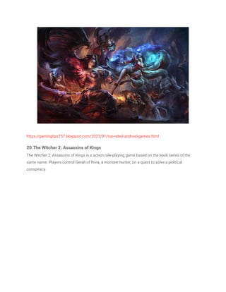 https://gamingtips757.blogspot.com/2023/01/top-rated-android-games.html
20.The Witcher 2: Assassins of Kings
The Witcher 2: Assassins of Kings is a action role-playing game based on the book series of the
same name. Players control Geralt of Rivia, a monster hunter, on a quest to solve a political
conspiracy.
 