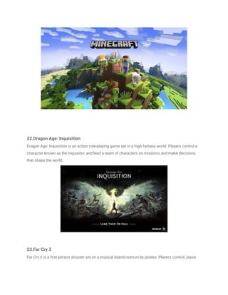 22.Dragon Age: Inquisition
Dragon Age: Inquisition is an action role-playing game set in a high fantasy world. Players control a
character known as the Inquisitor, and lead a team of characters on missions and make decisions
that shape the world.
23.Far Cry 3
Far Cry 3 is a first-person shooter set on a tropical island overrun by pirates. Players control Jason
 