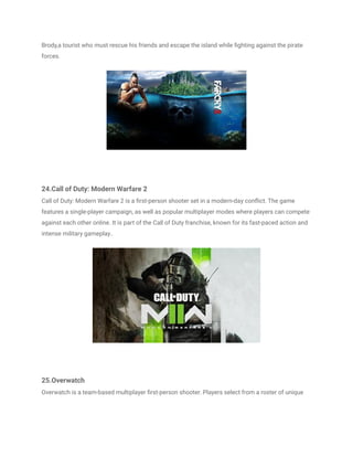 Brody,a tourist who must rescue his friends and escape the island while fighting against the pirate
forces.
24.Call of Duty: Modern Warfare 2
Call of Duty: Modern Warfare 2 is a first-person shooter set in a modern-day conflict. The game
features a single-player campaign, as well as popular multiplayer modes where players can compete
against each other online. It is part of the Call of Duty franchise, known for its fast-paced action and
intense military gameplay..
25.Overwatch
Overwatch is a team-based multiplayer first-person shooter. Players select from a roster of unique
 