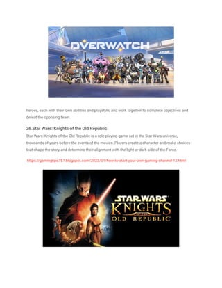 heroes, each with their own abilities and playstyle, and work together to complete objectives and
defeat the opposing team.
26.Star Wars: Knights of the Old Republic
Star Wars: Knights of the Old Republic is a role-playing game set in the Star Wars universe,
thousands of years before the events of the movies. Players create a character and make choices
that shape the story and determine their alignment with the light or dark side of the Force.
https://gamingtips757.blogspot.com/2023/01/how-to-start-your-own-gaming-channel-12.html
 